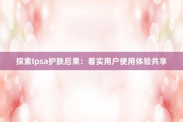 探索Ipsa护肤后果：着实用户使用体验共享